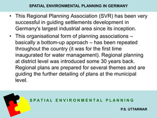 SPATIAL ENVIRONMENTAL PLANNING IN GERMANY 
• This Regional Planning Association (SVR) has been very 
successful in guiding settlements development in 
Germany's largest industrial area since its inception. 
• This organisational form of planning associations – 
basically a bottom-up approach – has been repeated 
throughout the country (it was for the first time 
inaugurated for water management). Regional planning 
at district level was introduced some 30 years back. 
Regional plans are prepared for several themes and are 
guiding the further detailing of plans at the municipal 
level. 
S P A T I A L E N V I R O N M E N T A L P L A N N I N G 
P.S. UTTARWAR 
 