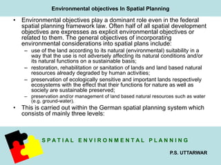 Environmental objectives In Spatial Planning 
• Environmental objectives play a dominant role even in the federal 
spatial planning framework law. Often half of all spatial development 
objectives are expresses as explicit environmental objectives or 
related to them. The general objectives of incorporating 
environmental considerations into spatial plans include: 
– use of the land according to its natural (environmental) suitability in a 
way that the use is not adversely affecting its natural conditions and/or 
its natural functions on a sustainable basis; 
– restoration, rehabilitation or sanitation of lands and land based natural 
S P A T I A L E N V I R O N M E N T A L P L A N N I N G 
P.S. UTTARWAR 
resources already degraded by human activities; 
– preservation of ecologically sensitive and important lands respectively 
ecosystems with the effect that their functions for nature as well as 
society are sustainable preserved; 
– preservation and/or management of land based natural resources such as water 
(e.g. ground­water). 
• This is carried out within the German spatial planning system which 
consists of mainly three levels: 
 