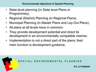 Environmental objectives In Spatial Planning 
S P A T I A L E N V I R O N M E N T A L P L A N N I N G 
P.S. UTTARWAR 
• State level planning (in State level Plans or 
Programmes), 
• Regional (District) Planning (in Regional Plans), 
• Municipal Planning (in Master Plans and Lay-Out Plans). 
• All plans at all levels have in common: 
• They provide development potential and direct its 
development in an environmentally compatible manner. 
• Implementation is not a direct part of the plans; their 
main function is development guidance. 
 