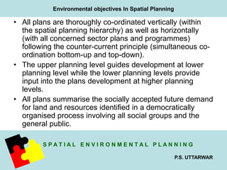 Environmental objectives In Spatial Planning 
• All plans are thoroughly co-ordinated vertically (within 
the spatial planning hierarchy) as well as horizontally 
(with all concerned sector plans and programmes) 
following the counter-current principle (simultaneous co-ordination 
S P A T I A L E N V I R O N M E N T A L P L A N N I N G 
P.S. UTTARWAR 
bottom-up and top-down). 
• The upper planning level guides development at lower 
planning level while the lower planning levels provide 
input into the plans development at higher planning 
levels. 
• All plans summarise the socially accepted future demand 
for land and resources identified in a democratically 
organised process involving all social groups and the 
general public. 
 