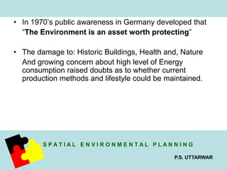 • In 1970’s public awareness in Germany developed that 
“The Environment is an asset worth protecting” 
• The damage to: Historic Buildings, Health and, Nature 
And growing concern about high level of Energy 
consumption raised doubts as to whether current 
production methods and lifestyle could be maintained. 
S P A T I A L E N V I R O N M E N T A L P L A N N I N G 
P.S. UTTARWAR 
 