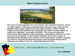 This planning tool regulates the use of lands with important functions mainly 
for water supply. Protected are groundwater resources near wells serving 
potable water supply systems but also surface waters. Within a Water 
Protection Zone all activities that eventually may lead to contamination of 
waters are regulated, eventually prohibited. The zones are classified 
according to the protection need expressed in percolation distance from the 
source to be protected. In the strictest protection Zone even access is 
prohibited (only allowed to the workers of the waterworks). Another example 
are sites for industrial development (large scale industrial development) 
offered by the State in form of a State Development Plan. 
S P A T I A L E N V I R O N M E N T A L P L A N N I N G 
P.S. UTTARWAR 
Water Protection Zones 
 