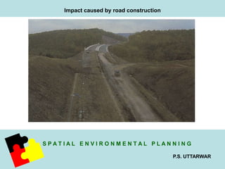 S P A T I A L E N V I R O N M E N T A L P L A N N I N G 
P.S. UTTARWAR 
Impact caused by road construction 
 