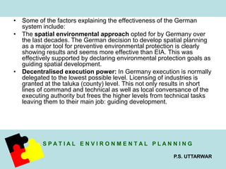 • Some of the factors explaining the effectiveness of the German 
S P A T I A L E N V I R O N M E N T A L P L A N N I N G 
P.S. UTTARWAR 
system include: 
• The spatial environmental approach opted for by Germany over 
the last decades. The German decision to develop spatial planning 
as a major tool for preventive environmental protection is clearly 
showing results and seems more effective than EIA. This was 
effectively supported by declaring environmental protection goals as 
guiding spatial development. 
• Decentralised execution power: In Germany execution is normally 
delegated to the lowest possible level. Licensing of industries is 
granted at the taluka (county) level. This not only results in short 
lines of command and technical as well as local conversance of the 
executing authority but frees the higher levels from technical tasks 
leaving them to their main job: guiding development. 
 