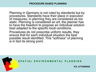 Planning in Germany is not ruled by standards but by 
procedures. Standards have their place in execution 
of measures; in planning they are considered as too 
static. Planning is considered an art, the planner has 
to have the freedom to propose an individual solution 
best adapted to the specific local conditions. 
Procedures do not prescribe uniform results, they 
ensure that for each individual situation the best 
possible result identified. This "softness" of planning 
is in fact its strong point. 
S P A T I A L E N V I R O N M E N T A L P L A N N I N G 
P.S. UTTARWAR 
PROCEDURE BASED PLANNING 
 