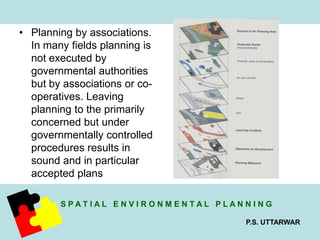 S P A T I A L E N V I R O N M E N T A L P L A N N I N G 
P.S. UTTARWAR 
• Planning by associations. 
In many fields planning is 
not executed by 
governmental authorities 
but by associations or co-operatives. 
Leaving 
planning to the primarily 
concerned but under 
governmentally controlled 
procedures results in 
sound and in particular 
accepted plans 
 