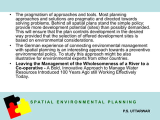 • The pragmatism of approaches and tools. Most planning 
approaches and solutions are pragmatic and directed towards 
solving problems. Behind all spatial plans stand the simple policy: 
provide more development potential (sites) than possibly demanded. 
This will ensure that the plan controls development in the desired 
way provided that the selection of offered development sites is 
based on environmental considerations. 
• The German experience of connecting environmental management 
with spatial planning is an interesting approach towards a preventive 
environmental policy. To study this approach might be also 
illustrative for environmental experts from other countries. 
• Leaving the Management of the Wholesomeness of a River to a 
Co-operative - A Bold, Innovative Approach to Manage Water 
Resources Introduced 100 Years Ago still Working Effectively 
Today. 
S P A T I A L E N V I R O N M E N T A L P L A N N I N G 
P.S. UTTARWAR 
 