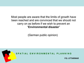Most people are aware that the limits of growth have 
been reached and are convinced that we should not 
carry on as before if we wish to prevent an 
S P A T I A L E N V I R O N M E N T A L P L A N N I N G 
P.S. UTTARWAR 
“Environmental disaster” 
(German public opinion) 
 