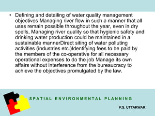 • Defining and detailing of water quality management 
objectives Managing river flow in such a manner that all 
uses remain possible throughout the year, even in dry 
spells, Managing river quality so that hygienic safety and 
drinking water production could be maintained in a 
sustainable mannerDirect siting of water polluting 
activities (industries etc.)Identifying fees to be paid by 
the members of the co-operative for all necessary 
operational expenses to do the job Manage its own 
affairs without interference from the bureaucracy to 
achieve the objectives promulgated by the law. 
S P A T I A L E N V I R O N M E N T A L P L A N N I N G 
P.S. UTTARWAR 
 