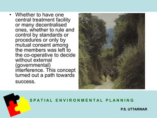 S P A T I A L E N V I R O N M E N T A L P L A N N I N G 
P.S. UTTARWAR 
• Whether to have one 
central treatment facility 
or many decentralised 
ones, whether to rule and 
control by standards or 
procedures or only by 
mutual consent among 
the members was left to 
the co-operative to decide 
without external 
(governmental) 
interference. This concept 
turned out a path towards 
success. 
 