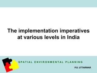 The implementation imperatives 
at various levels in India 
S P A T I A L E N V I R O N M E N T A L P L A N N I N G 
P.S. UTTARWAR 
 