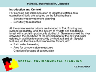 Introduction and Context 
For planning and implementation of industrial estates, total 
evaluation criteria are adopted on the following basis: 
– Sensitivity to environment planning 
– Sensitivity to resources 
All the environmental criteria are included in EIA. Existing eco 
system like marshy land, the system of rivulets and floodplains, 
forest with special importance is studied .In German context the river 
network is the backbone of the development of the new industrial 
estates, in addition to connectivity by road, rail and air. Special 
features, on the basis of environmental factors, are: 
– Rain water harvesting 
– Area for compensatory measures 
– Creation of phases of construction 
S P A T I A L E N V I R O N M E N T A L P L A N N I N G 
P.S. UTTARWAR 
Planning, Implementation, Operation 
 