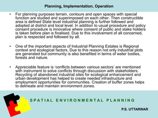 • For planning purposes terrain, contours and open spaces with special 
function are studied and superimposed on each other. Then constructible 
area is defined State level industrial planning is further followed and 
adopted at district and local level. In addition to usual procedure and policy 
consent procedure is innovative where consent of public and stake holders 
is taken before plan is finalised. Due to this involvement of all concerned, 
plan is respected and followed by all. 
• One of the important aspects of Industrial Planning Estates is Regional 
context and ecological factors. Due to this reason not only industrial plots 
are generated but community is also benefited in terms of water bodies, 
forests and nature. 
• Appreciable feature is ‘conflicts between various sectors’ are mentioned 
with instrument to solve conflicts through discussion with stakeholders. 
Recycling of abandoned industrial sites for ecological enhancement and 
urban development has helped to create needed infrastructure and 
employment opportunities for communities. Creation of buffer zones helps 
to delineate and maintain environment zones. 
S P A T I A L E N V I R O N M E N T A L P L A N N I N G 
P.S. UTTARWAR 
Planning, Implementation, Operation 
 