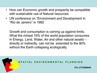 • How can Economic growth and prosperity be compatible 
S P A T I A L E N V I R O N M E N T A L P L A N N I N G 
P.S. UTTARWAR 
with sustainable use of Natural resources 
• UN conference on “Environment and Development in 
“Rio de Janeiro” in 1992 
Growth and consumption is coming up against limits. 
What the richest 10% of the world population consumes 
in Energy, Land, Water, Air and other natural assets – 
directly or indirectly, can not be extended to the 90% 
without the Earth collapsing ecologically. 
 