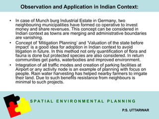 Observation and Application in Indian Context: 
• In case of Munch burg Industrial Estate in Germany, two 
neighbouring municipalities have formed co operative to invest 
money and share revenues. This concept can be considered in 
Indian context as towns are merging and administrative boundaries 
are vanishing. 
• Concept of ‘Mitigation Planning’ and ‘Valuation of the state before 
impact’ is a good idea for adoption in Indian context to avoid 
litigation in future. In this method not only quantification of flora and 
fauna is done but protected species are also considered. In return 
communities get parks, waterbodies and improved environment. 
• Integration of all traffic modes and creation of parking facilities at 
Airport or any activity node is an example of planning with focus on 
people. Rain water harvesting has helped nearby farmers to irrigate 
their land. Due to such benefits resistance from neighbours is 
minimal to such projects. 
S P A T I A L E N V I R O N M E N T A L P L A N N I N G 
P.S. UTTARWAR 
 
