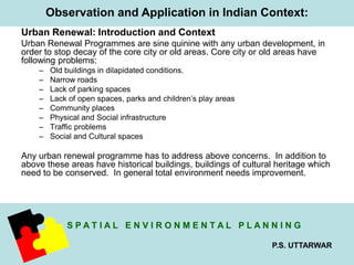 Observation and Application in Indian Context: 
Urban Renewal: Introduction and Context 
Urban Renewal Programmes are sine quinine with any urban development, in 
order to stop decay of the core city or old areas. Core city or old areas have 
following problems: 
S P A T I A L E N V I R O N M E N T A L P L A N N I N G 
P.S. UTTARWAR 
– Old buildings in dilapidated conditions. 
– Narrow roads 
– Lack of parking spaces 
– Lack of open spaces, parks and children’s play areas 
– Community places 
– Physical and Social infrastructure 
– Traffic problems 
– Social and Cultural spaces 
Any urban renewal programme has to address above concerns. In addition to 
above these areas have historical buildings, buildings of cultural heritage which 
need to be conserved. In general total environment needs improvement. 
 