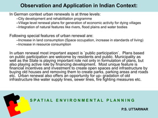 Observation and Application in Indian Context: 
S P A T I A L E N V I R O N M E N T A L P L A N N I N G 
P.S. UTTARWAR 
In German context urban renewals is at three levels: 
–City development and rehabilitation programme 
–Village level renewal plans for generation of economic activity for dying villages 
–Integration of natural features like rivers, flood plains and water bodies 
Following special features of urban renewal are: 
–Increase in land consumption (Space occupation, increase in standards of living) 
–Increase in resource consumption 
In urban renewal most important aspect is `public participation`. Plans based 
on public participation are welcome by residents and public. Municipality as 
well as the State is playing important role not only in formulation of plans, but 
also playing active role by financing development. Most unique feature is 
financial incentives and investment to create open spaces and infrastructure by 
buying old houses and removing them to create parks, parking areas and roads 
etc. Urban renewal also offers an opportunity for up- gradation of old 
infrastructure like water supply lines, sewer lines, fire fighting measures etc. 
 