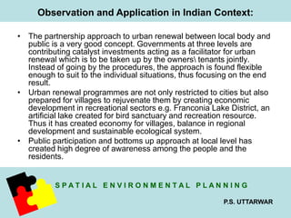 Observation and Application in Indian Context: 
• The partnership approach to urban renewal between local body and 
public is a very good concept. Governments at three levels are 
contributing catalyst investments acting as a facilitator for urban 
renewal which is to be taken up by the owners tenants jointly. 
Instead of going by the procedures, the approach is found flexible 
enough to suit to the individual situations, thus focusing on the end 
result. 
• Urban renewal programmes are not only restricted to cities but also 
prepared for villages to rejuvenate them by creating economic 
development in recreational sectors e.g. Franconia Lake District, an 
artificial lake created for bird sanctuary and recreation resource. 
Thus it has created economy for villages, balance in regional 
development and sustainable ecological system. 
• Public participation and bottoms up approach at local level has 
created high degree of awareness among the people and the 
residents. 
S P A T I A L E N V I R O N M E N T A L P L A N N I N G 
P.S. UTTARWAR 
 