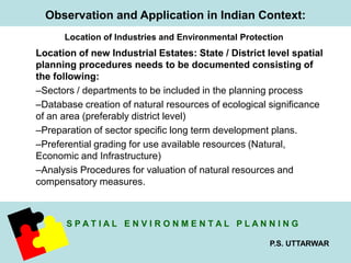 Observation and Application in Indian Context: 
Location of Industries and Environmental Protection 
Location of new Industrial Estates: State / District level spatial 
planning procedures needs to be documented consisting of 
the following: 
–Sectors / departments to be included in the planning process 
–Database creation of natural resources of ecological significance 
of an area (preferably district level) 
–Preparation of sector specific long term development plans. 
–Preferential grading for use available resources (Natural, 
Economic and Infrastructure) 
–Analysis Procedures for valuation of natural resources and 
compensatory measures. 
S P A T I A L E N V I R O N M E N T A L P L A N N I N G 
P.S. UTTARWAR 
 