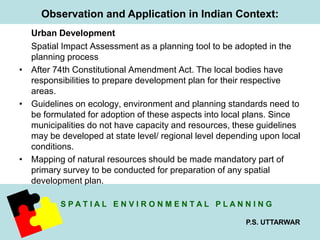 Observation and Application in Indian Context: 
Urban Development 
Spatial Impact Assessment as a planning tool to be adopted in the 
planning process 
• After 74th Constitutional Amendment Act. The local bodies have 
responsibilities to prepare development plan for their respective 
areas. 
• Guidelines on ecology, environment and planning standards need to 
be formulated for adoption of these aspects into local plans. Since 
municipalities do not have capacity and resources, these guidelines 
may be developed at state level/ regional level depending upon local 
conditions. 
• Mapping of natural resources should be made mandatory part of 
primary survey to be conducted for preparation of any spatial 
development plan. 
S P A T I A L E N V I R O N M E N T A L P L A N N I N G 
P.S. UTTARWAR 
 
