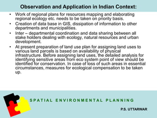 Observation and Application in Indian Context: 
• Work of regional plans for resources mapping and elaborating 
regional ecology etc. needs to be taken on priority basis. 
• Creation of data base in GIS, dissipation of information to other 
S P A T I A L E N V I R O N M E N T A L P L A N N I N G 
P.S. UTTARWAR 
departments and municipalities. 
• Inter – departmental coordination and data sharing between all 
stake holders dealing with ecology, natural resources and urban 
development. 
• At present preparation of land use plan for assigning land uses to 
various land parcels is based on availability of physical 
infrastructure. Before assigning land uses, the detailed analysis for 
identifying sensitive areas from eco system point of view should be 
identified for conservation. In case of loss of such areas in essential 
circumstances, measures for ecological compensation to be taken 
up. 
 
