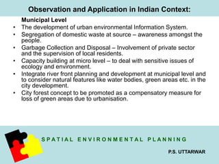 Observation and Application in Indian Context: 
S P A T I A L E N V I R O N M E N T A L P L A N N I N G 
P.S. UTTARWAR 
Municipal Level 
• The development of urban environmental Information System. 
• Segregation of domestic waste at source – awareness amongst the 
people. 
• Garbage Collection and Disposal – Involvement of private sector 
and the supervision of local residents. 
• Capacity building at micro level – to deal with sensitive issues of 
ecology and environment. 
• Integrate river front planning and development at municipal level and 
to consider natural features like water bodies, green areas etc. in the 
city development. 
• City forest concept to be promoted as a compensatory measure for 
loss of green areas due to urbanisation. 
 