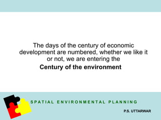 The days of the century of economic 
development are numbered, whether we like it 
S P A T I A L E N V I R O N M E N T A L P L A N N I N G 
P.S. UTTARWAR 
or not, we are entering the 
Century of the environment 
 