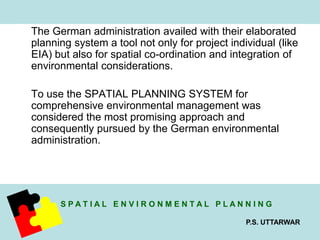 The German administration availed with their elaborated 
planning system a tool not only for project individual (like 
EIA) but also for spatial co-ordination and integration of 
environmental considerations. 
To use the SPATIAL PLANNING SYSTEM for 
comprehensive environmental management was 
considered the most promising approach and 
consequently pursued by the German environmental 
administration. 
S P A T I A L E N V I R O N M E N T A L P L A N N I N G 
P.S. UTTARWAR 
 