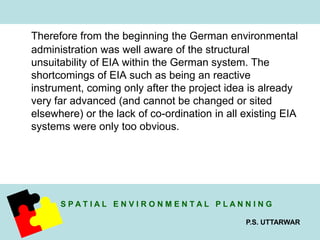 Therefore from the beginning the German environmental 
administration was well aware of the structural 
unsuitability of EIA within the German system. The 
shortcomings of EIA such as being an reactive 
instrument, coming only after the project idea is already 
very far advanced (and cannot be changed or sited 
elsewhere) or the lack of co-ordination in all existing EIA 
systems were only too obvious. 
S P A T I A L E N V I R O N M E N T A L P L A N N I N G 
P.S. UTTARWAR 
 