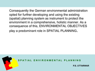 Consequently the German environmental administration 
opted for further developing and using the existing 
(spatial) planning system as instrument to protect the 
environment in a comprehensive, holistic manner. As a 
consequence of this, ENVIRONMENTAL OBJECTIVES 
play a predominant role in SPATIAL PLANNING. 
S P A T I A L E N V I R O N M E N T A L P L A N N I N G 
P.S. UTTARWAR 
 