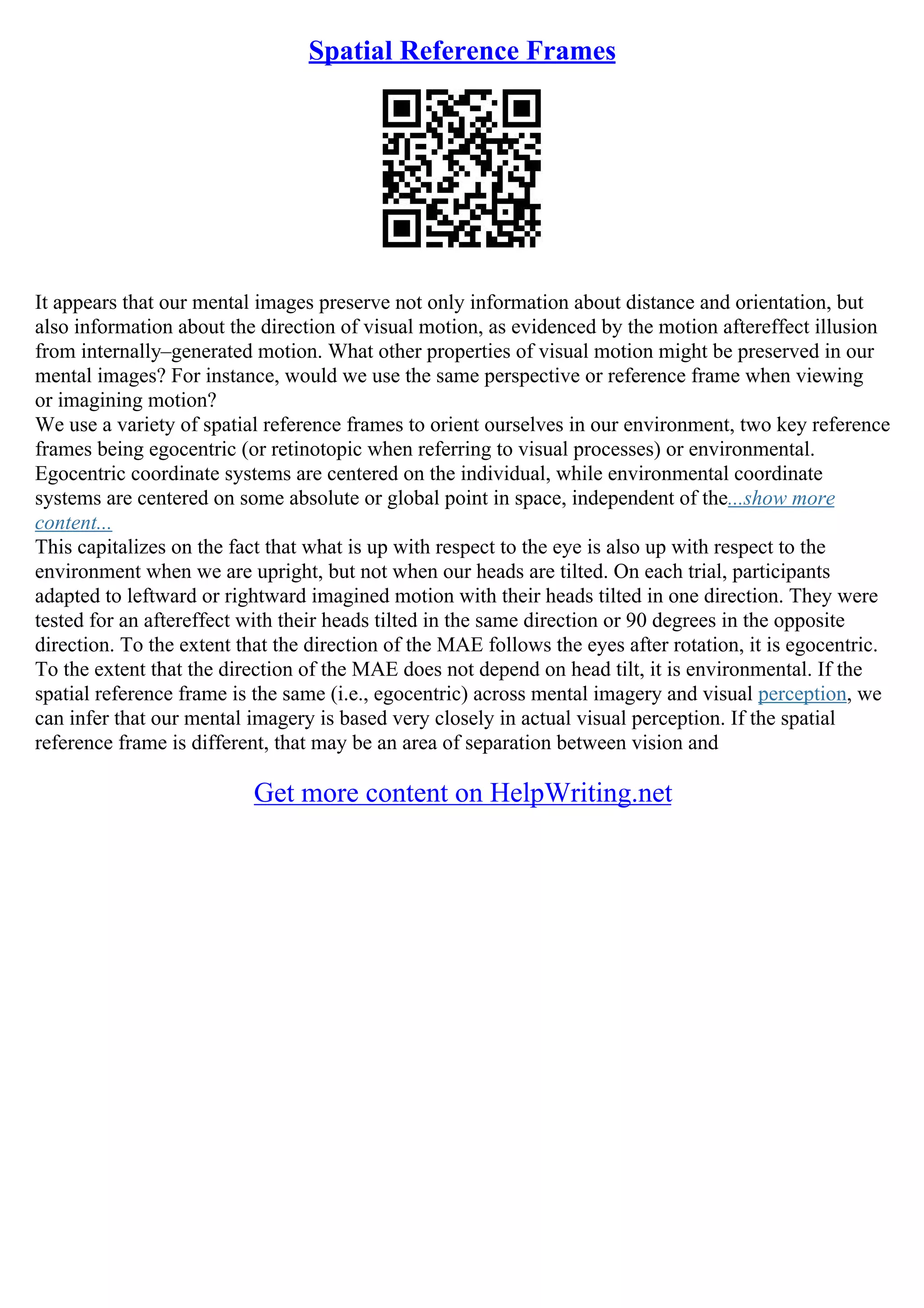 Spatial Reference Frames
It appears that our mental images preserve not only information about distance and orientation, but
also information about the direction of visual motion, as evidenced by the motion aftereffect illusion
from internally–generated motion. What other properties of visual motion might be preserved in our
mental images? For instance, would we use the same perspective or reference frame when viewing
or imagining motion?
We use a variety of spatial reference frames to orient ourselves in our environment, two key reference
frames being egocentric (or retinotopic when referring to visual processes) or environmental.
Egocentric coordinate systems are centered on the individual, while environmental coordinate
systems are centered on some absolute or global point in space, independent of the...show more
content...
This capitalizes on the fact that what is up with respect to the eye is also up with respect to the
environment when we are upright, but not when our heads are tilted. On each trial, participants
adapted to leftward or rightward imagined motion with their heads tilted in one direction. They were
tested for an aftereffect with their heads tilted in the same direction or 90 degrees in the opposite
direction. To the extent that the direction of the MAE follows the eyes after rotation, it is egocentric.
To the extent that the direction of the MAE does not depend on head tilt, it is environmental. If the
spatial reference frame is the same (i.e., egocentric) across mental imagery and visual perception, we
can infer that our mental imagery is based very closely in actual visual perception. If the spatial
reference frame is different, that may be an area of separation between vision and
Get more content on HelpWriting.net
 