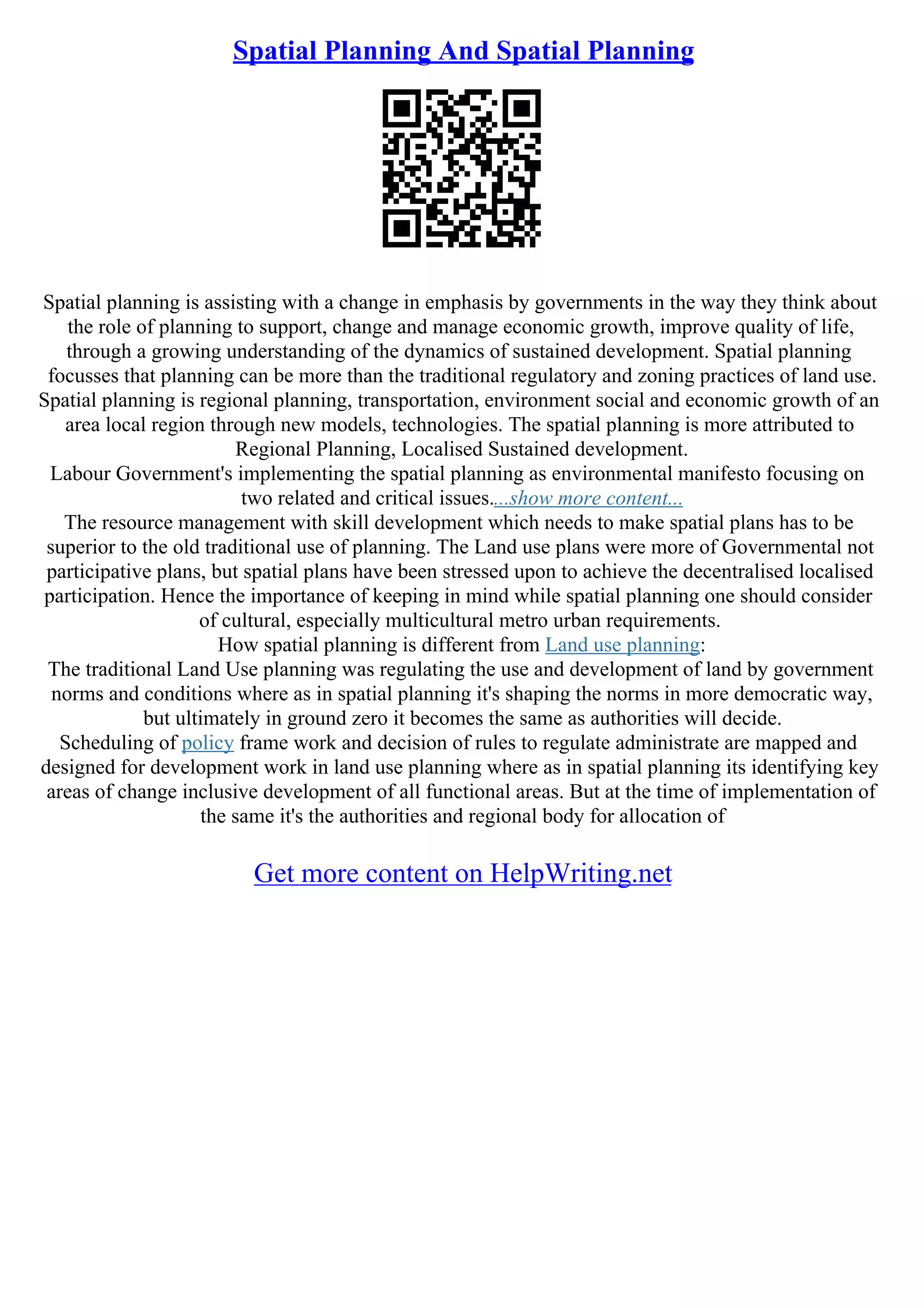 Spatial Planning And Spatial Planning
Spatial planning is assisting with a change in emphasis by governments in the way they think about
the role of planning to support, change and manage economic growth, improve quality of life,
through a growing understanding of the dynamics of sustained development. Spatial planning
focusses that planning can be more than the traditional regulatory and zoning practices of land use.
Spatial planning is regional planning, transportation, environment social and economic growth of an
area local region through new models, technologies. The spatial planning is more attributed to
Regional Planning, Localised Sustained development.
Labour Government's implementing the spatial planning as environmental manifesto focusing on
two related and critical issues....show more content...
The resource management with skill development which needs to make spatial plans has to be
superior to the old traditional use of planning. The Land use plans were more of Governmental not
participative plans, but spatial plans have been stressed upon to achieve the decentralised localised
participation. Hence the importance of keeping in mind while spatial planning one should consider
of cultural, especially multicultural metro urban requirements.
How spatial planning is different from Land use planning:
The traditional Land Use planning was regulating the use and development of land by government
norms and conditions where as in spatial planning it's shaping the norms in more democratic way,
but ultimately in ground zero it becomes the same as authorities will decide.
Scheduling of policy frame work and decision of rules to regulate administrate are mapped and
designed for development work in land use planning where as in spatial planning its identifying key
areas of change inclusive development of all functional areas. But at the time of implementation of
the same it's the authorities and regional body for allocation of
Get more content on HelpWriting.net
 