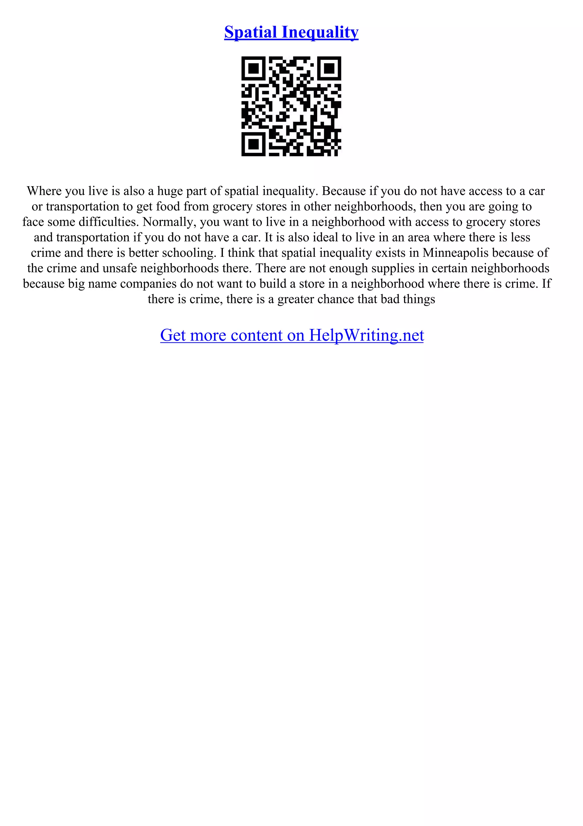 Spatial Inequality
Where you live is also a huge part of spatial inequality. Because if you do not have access to a car
or transportation to get food from grocery stores in other neighborhoods, then you are going to
face some difficulties. Normally, you want to live in a neighborhood with access to grocery stores
and transportation if you do not have a car. It is also ideal to live in an area where there is less
crime and there is better schooling. I think that spatial inequality exists in Minneapolis because of
the crime and unsafe neighborhoods there. There are not enough supplies in certain neighborhoods
because big name companies do not want to build a store in a neighborhood where there is crime. If
there is crime, there is a greater chance that bad things
Get more content on HelpWriting.net
 