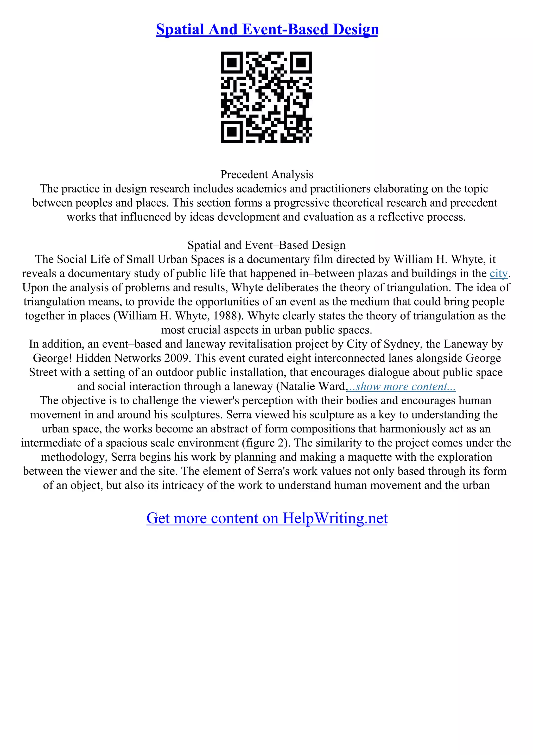Spatial And Event-Based Design
Precedent Analysis
The practice in design research includes academics and practitioners elaborating on the topic
between peoples and places. This section forms a progressive theoretical research and precedent
works that influenced by ideas development and evaluation as a reflective process.
Spatial and Event–Based Design
The Social Life of Small Urban Spaces is a documentary film directed by William H. Whyte, it
reveals a documentary study of public life that happened in–between plazas and buildings in the city.
Upon the analysis of problems and results, Whyte deliberates the theory of triangulation. The idea of
triangulation means, to provide the opportunities of an event as the medium that could bring people
together in places (William H. Whyte, 1988). Whyte clearly states the theory of triangulation as the
most crucial aspects in urban public spaces.
In addition, an event–based and laneway revitalisation project by City of Sydney, the Laneway by
George! Hidden Networks 2009. This event curated eight interconnected lanes alongside George
Street with a setting of an outdoor public installation, that encourages dialogue about public space
and social interaction through a laneway (Natalie Ward,...show more content...
The objective is to challenge the viewer's perception with their bodies and encourages human
movement in and around his sculptures. Serra viewed his sculpture as a key to understanding the
urban space, the works become an abstract of form compositions that harmoniously act as an
intermediate of a spacious scale environment (figure 2). The similarity to the project comes under the
methodology, Serra begins his work by planning and making a maquette with the exploration
between the viewer and the site. The element of Serra's work values not only based through its form
of an object, but also its intricacy of the work to understand human movement and the urban
Get more content on HelpWriting.net
 
