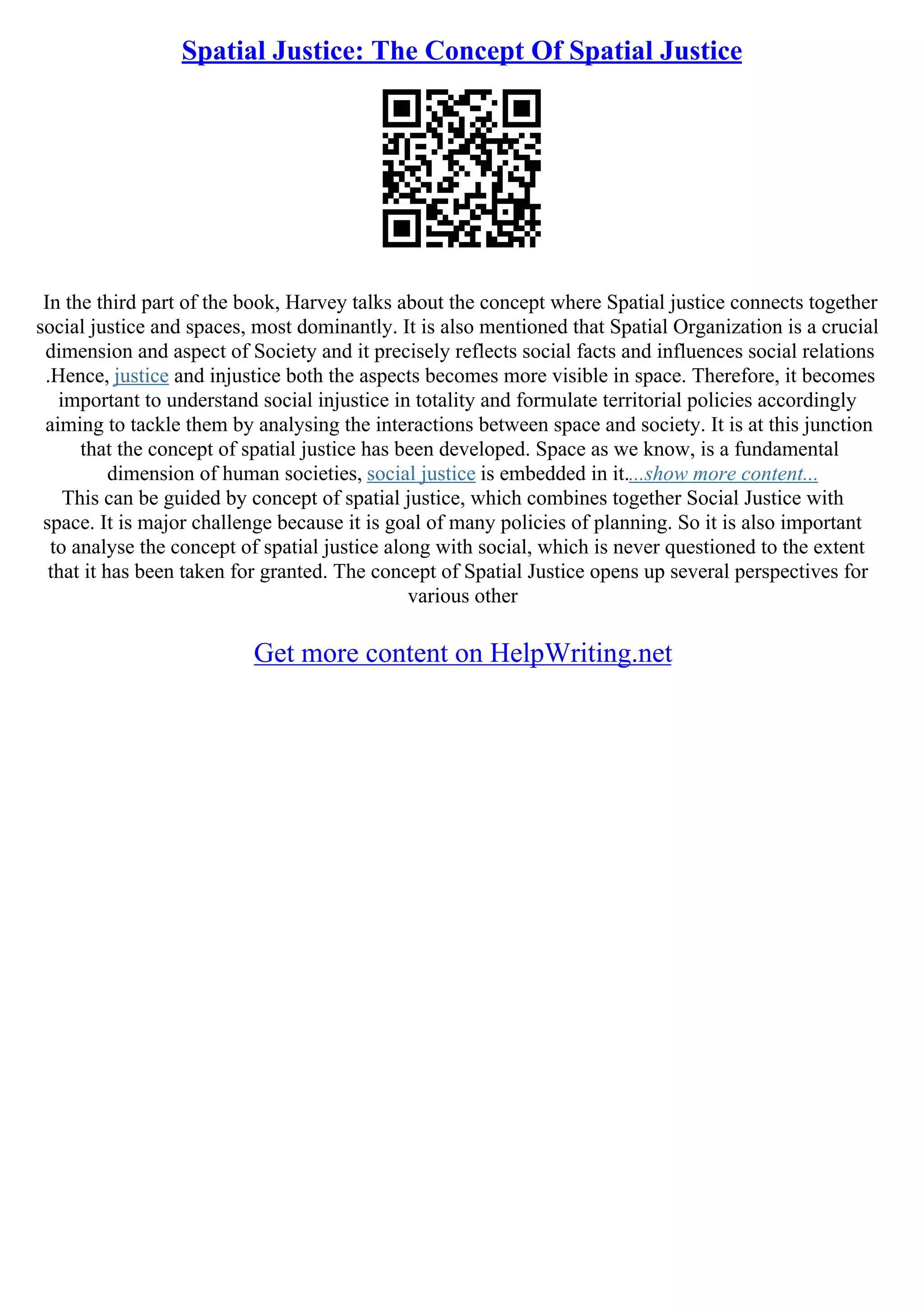 Spatial Justice: The Concept Of Spatial Justice
In the third part of the book, Harvey talks about the concept where Spatial justice connects together
social justice and spaces, most dominantly. It is also mentioned that Spatial Organization is a crucial
dimension and aspect of Society and it precisely reflects social facts and influences social relations
.Hence, justice and injustice both the aspects becomes more visible in space. Therefore, it becomes
important to understand social injustice in totality and formulate territorial policies accordingly
aiming to tackle them by analysing the interactions between space and society. It is at this junction
that the concept of spatial justice has been developed. Space as we know, is a fundamental
dimension of human societies, social justice is embedded in it....show more content...
This can be guided by concept of spatial justice, which combines together Social Justice with
space. It is major challenge because it is goal of many policies of planning. So it is also important
to analyse the concept of spatial justice along with social, which is never questioned to the extent
that it has been taken for granted. The concept of Spatial Justice opens up several perspectives for
various other
Get more content on HelpWriting.net
 