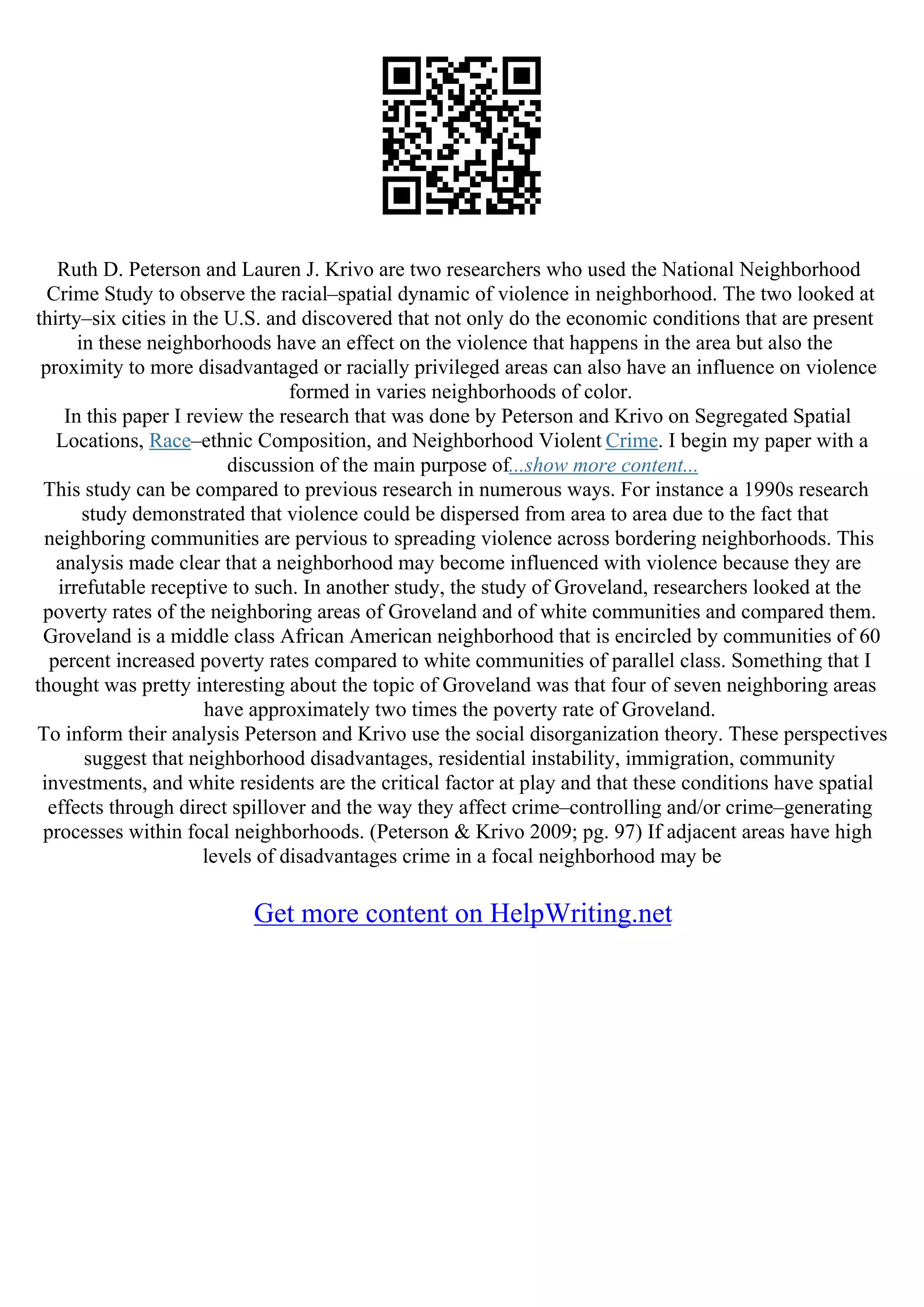 Ruth D. Peterson and Lauren J. Krivo are two researchers who used the National Neighborhood
Crime Study to observe the racial–spatial dynamic of violence in neighborhood. The two looked at
thirty–six cities in the U.S. and discovered that not only do the economic conditions that are present
in these neighborhoods have an effect on the violence that happens in the area but also the
proximity to more disadvantaged or racially privileged areas can also have an influence on violence
formed in varies neighborhoods of color.
In this paper I review the research that was done by Peterson and Krivo on Segregated Spatial
Locations, Race–ethnic Composition, and Neighborhood Violent Crime. I begin my paper with a
discussion of the main purpose of...show more content...
This study can be compared to previous research in numerous ways. For instance a 1990s research
study demonstrated that violence could be dispersed from area to area due to the fact that
neighboring communities are pervious to spreading violence across bordering neighborhoods. This
analysis made clear that a neighborhood may become influenced with violence because they are
irrefutable receptive to such. In another study, the study of Groveland, researchers looked at the
poverty rates of the neighboring areas of Groveland and of white communities and compared them.
Groveland is a middle class African American neighborhood that is encircled by communities of 60
percent increased poverty rates compared to white communities of parallel class. Something that I
thought was pretty interesting about the topic of Groveland was that four of seven neighboring areas
have approximately two times the poverty rate of Groveland.
To inform their analysis Peterson and Krivo use the social disorganization theory. These perspectives
suggest that neighborhood disadvantages, residential instability, immigration, community
investments, and white residents are the critical factor at play and that these conditions have spatial
effects through direct spillover and the way they affect crime–controlling and/or crime–generating
processes within focal neighborhoods. (Peterson & Krivo 2009; pg. 97) If adjacent areas have high
levels of disadvantages crime in a focal neighborhood may be
Get more content on HelpWriting.net
 