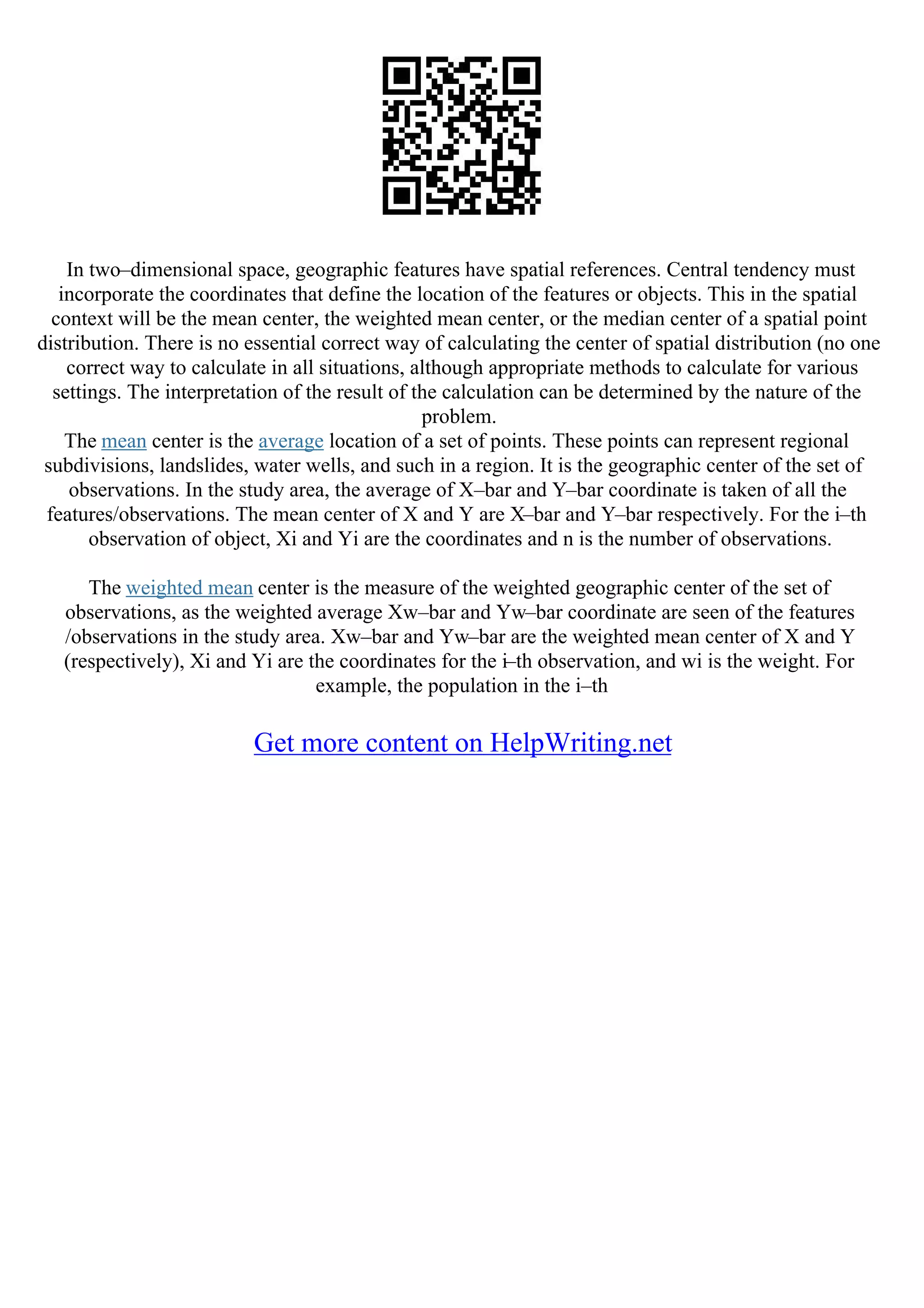 In two–dimensional space, geographic features have spatial references. Central tendency must
incorporate the coordinates that define the location of the features or objects. This in the spatial
context will be the mean center, the weighted mean center, or the median center of a spatial point
distribution. There is no essential correct way of calculating the center of spatial distribution (no one
correct way to calculate in all situations, although appropriate methods to calculate for various
settings. The interpretation of the result of the calculation can be determined by the nature of the
problem.
The mean center is the average location of a set of points. These points can represent regional
subdivisions, landslides, water wells, and such in a region. It is the geographic center of the set of
observations. In the study area, the average of X–bar and Y–bar coordinate is taken of all the
features/observations. The mean center of X and Y are X–bar and Y–bar respectively. For the i–th
observation of object, Xi and Yi are the coordinates and n is the number of observations.
The weighted mean center is the measure of the weighted geographic center of the set of
observations, as the weighted average Xw–bar and Yw–bar coordinate are seen of the features
/observations in the study area. Xw–bar and Yw–bar are the weighted mean center of X and Y
(respectively), Xi and Yi are the coordinates for the i–th observation, and wi is the weight. For
example, the population in the i–th
Get more content on HelpWriting.net
 