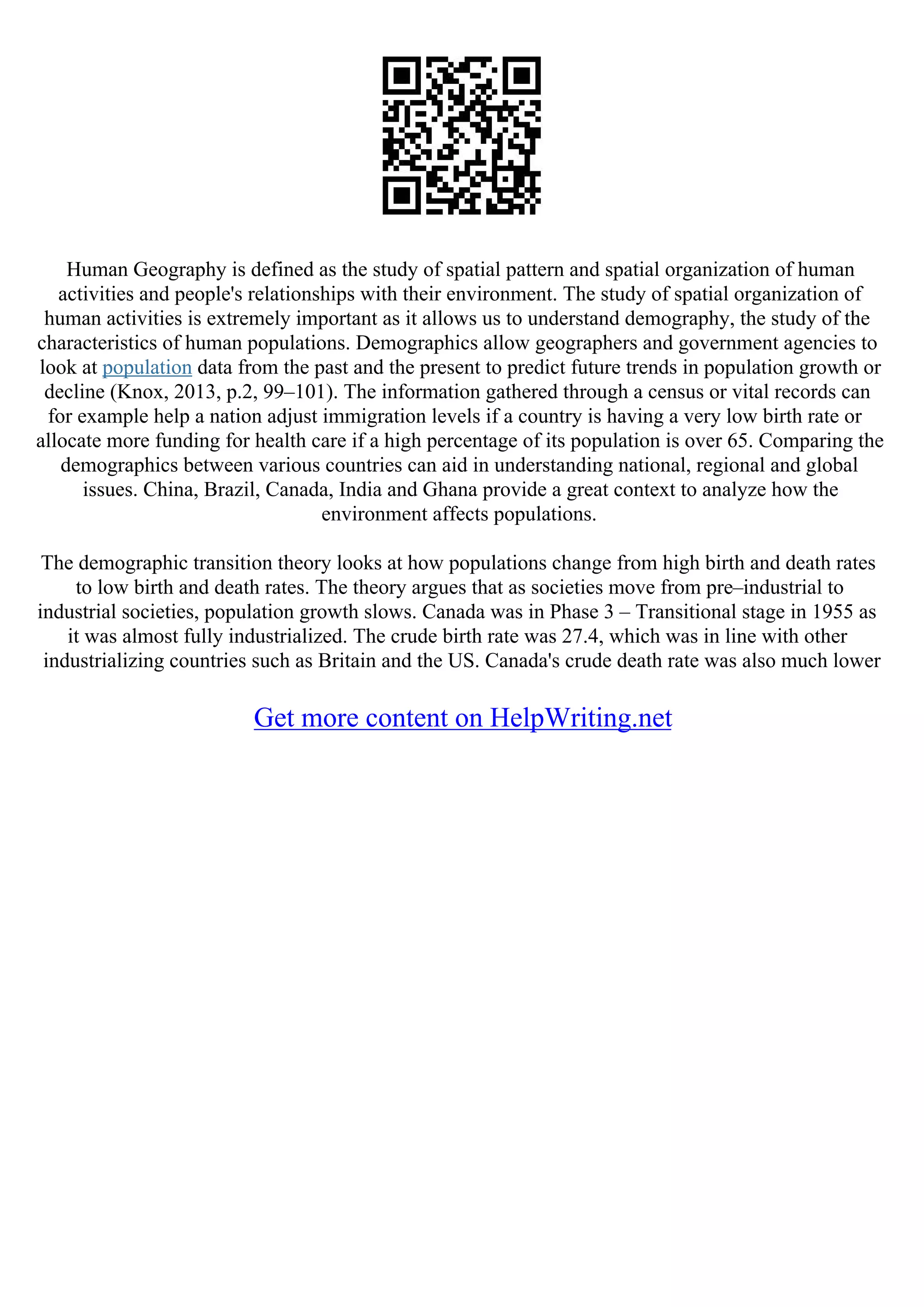 Human Geography is defined as the study of spatial pattern and spatial organization of human
activities and people's relationships with their environment. The study of spatial organization of
human activities is extremely important as it allows us to understand demography, the study of the
characteristics of human populations. Demographics allow geographers and government agencies to
look at population data from the past and the present to predict future trends in population growth or
decline (Knox, 2013, p.2, 99–101). The information gathered through a census or vital records can
for example help a nation adjust immigration levels if a country is having a very low birth rate or
allocate more funding for health care if a high percentage of its population is over 65. Comparing the
demographics between various countries can aid in understanding national, regional and global
issues. China, Brazil, Canada, India and Ghana provide a great context to analyze how the
environment affects populations.
The demographic transition theory looks at how populations change from high birth and death rates
to low birth and death rates. The theory argues that as societies move from pre–industrial to
industrial societies, population growth slows. Canada was in Phase 3 – Transitional stage in 1955 as
it was almost fully industrialized. The crude birth rate was 27.4, which was in line with other
industrializing countries such as Britain and the US. Canada's crude death rate was also much lower
Get more content on HelpWriting.net
 