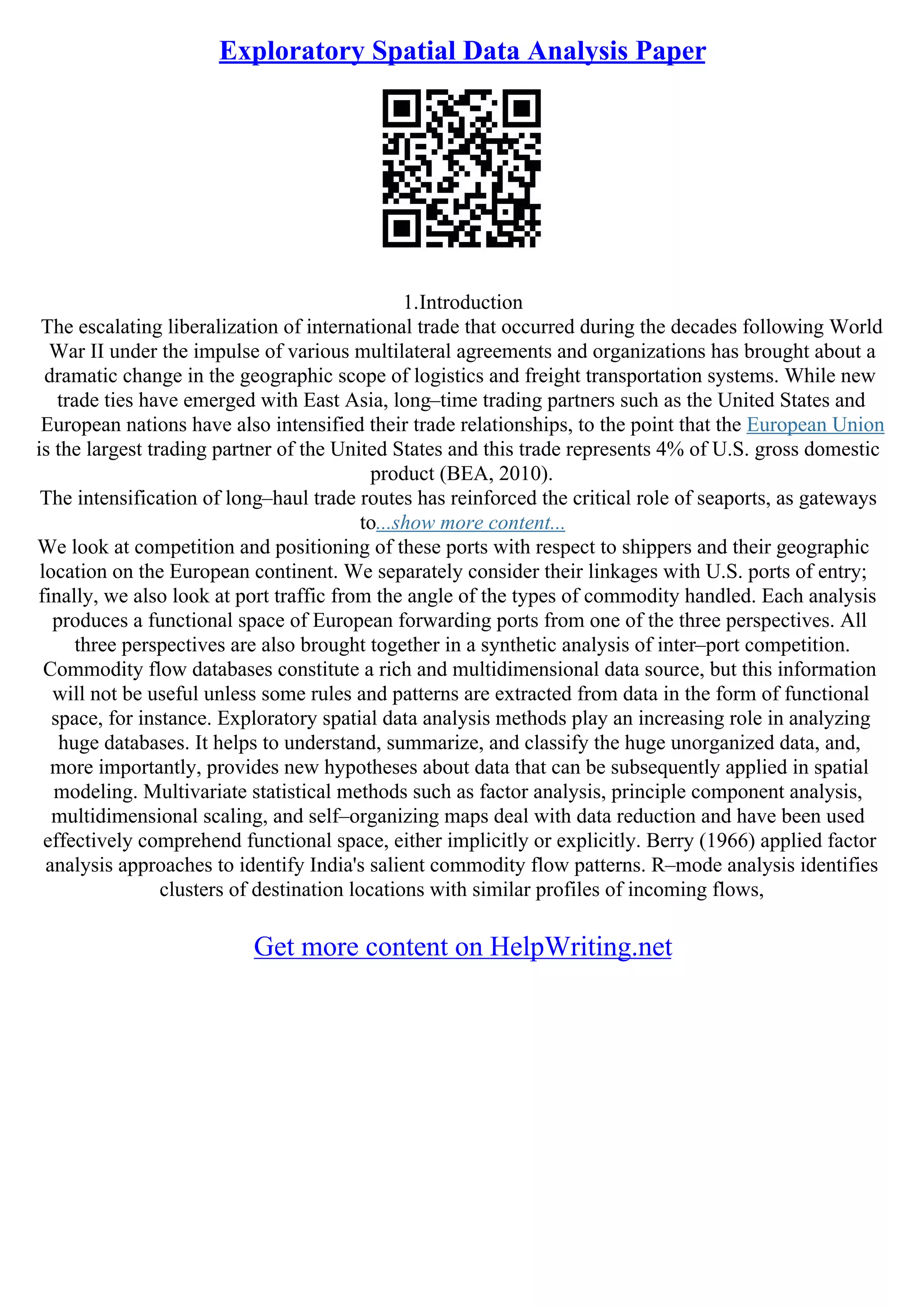 Exploratory Spatial Data Analysis Paper
1.Introduction
The escalating liberalization of international trade that occurred during the decades following World
War II under the impulse of various multilateral agreements and organizations has brought about a
dramatic change in the geographic scope of logistics and freight transportation systems. While new
trade ties have emerged with East Asia, long–time trading partners such as the United States and
European nations have also intensified their trade relationships, to the point that the European Union
is the largest trading partner of the United States and this trade represents 4% of U.S. gross domestic
product (BEA, 2010).
The intensification of long–haul trade routes has reinforced the critical role of seaports, as gateways
to...show more content...
We look at competition and positioning of these ports with respect to shippers and their geographic
location on the European continent. We separately consider their linkages with U.S. ports of entry;
finally, we also look at port traffic from the angle of the types of commodity handled. Each analysis
produces a functional space of European forwarding ports from one of the three perspectives. All
three perspectives are also brought together in a synthetic analysis of inter–port competition.
Commodity flow databases constitute a rich and multidimensional data source, but this information
will not be useful unless some rules and patterns are extracted from data in the form of functional
space, for instance. Exploratory spatial data analysis methods play an increasing role in analyzing
huge databases. It helps to understand, summarize, and classify the huge unorganized data, and,
more importantly, provides new hypotheses about data that can be subsequently applied in spatial
modeling. Multivariate statistical methods such as factor analysis, principle component analysis,
multidimensional scaling, and self–organizing maps deal with data reduction and have been used
effectively comprehend functional space, either implicitly or explicitly. Berry (1966) applied factor
analysis approaches to identify India's salient commodity flow patterns. R–mode analysis identifies
clusters of destination locations with similar profiles of incoming flows,
Get more content on HelpWriting.net
 