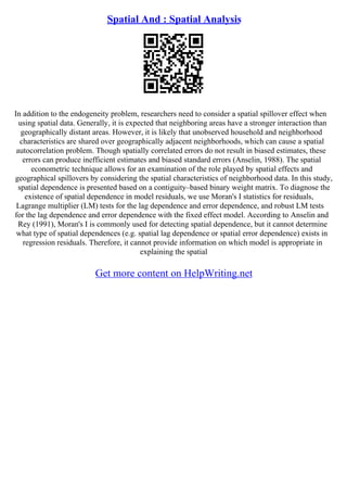 Spatial And : Spatial Analysis
In addition to the endogeneity problem, researchers need to consider a spatial spillover effect when
using spatial data. Generally, it is expected that neighboring areas have a stronger interaction than
geographically distant areas. However, it is likely that unobserved household and neighborhood
characteristics are shared over geographically adjacent neighborhoods, which can cause a spatial
autocorrelation problem. Though spatially correlated errors do not result in biased estimates, these
errors can produce inefficient estimates and biased standard errors (Anselin, 1988). The spatial
econometric technique allows for an examination of the role played by spatial effects and
geographical spillovers by considering the spatial characteristics of neighborhood data. In this study,
spatial dependence is presented based on a contiguity–based binary weight matrix. To diagnose the
existence of spatial dependence in model residuals, we use Moran's I statistics for residuals,
Lagrange multiplier (LM) tests for the lag dependence and error dependence, and robust LM tests
for the lag dependence and error dependence with the fixed effect model. According to Anselin and
Rey (1991), Moran's I is commonly used for detecting spatial dependence, but it cannot determine
what type of spatial dependences (e.g. spatial lag dependence or spatial error dependence) exists in
regression residuals. Therefore, it cannot provide information on which model is appropriate in
explaining the spatial
Get more content on HelpWriting.net
 