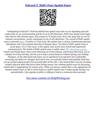 Edward T. Hall's Four Spatial Zones
Anthropologist Edward T. Hall has defined four spatial zones that we use depending upon the
content that we are communicating and the level of self–disclosure. Hall's four spatial zones begin
with what he calls intimate space, skin contact to 18 inches away, this is the space that we use for
intimate conversations, secrets, and deeper levels of self–disclosure. The second of Hall's spatial
zones is personal space, 18 inches to 4 feet away, this spatial zone is used to communicate personal
information, but is less intimate than that of intimate space. The third of Hall's spatial zones is
social space, 4 to 12 feet away, in this spatial zone occurs more formal and impersonal
communication. The fourth of Hall's spatial zones is public space, 12...show more content...
Family and friends know when you're behaving out of the ordinary, and because they know you at
a deeper level they feel they can tell you to stop a certain behavior without hurting your feelings.
Strangers, on the other hand only know you at superficial level and don't feel comfortable
correcting your behavior, strangers don't know how you typically behave and probably think that
you go around making people feel uncomfortable all the time. I also learned that it not just invading
people's physical space that leaves them feeling uneasy, but violating spatial zones by discussing
content that is inappropriate for certain zones. When you discuss content that is only appropriate for
intimate spatial zones so that it can be heard in a public spatial zone it makes people feeling very
uncomfortable. Like arguing in public or talking to loud at a restaurant about personal
Get more content on HelpWriting.net
 