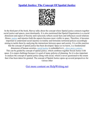 Spatial Justice: The Concept Of Spatial Justice
In the third part of the book, Harvey talks about the concept where Spatial justice connects together
social justice and spaces, most dominantly. It is also mentioned that Spatial Organization is a crucial
dimension and aspect of Society and it precisely reflects social facts and influences social relations
.Hence, justice and injustice both the aspects becomes more visible in space. Therefore, it becomes
important to understand social injustice in totality and formulate territorial policies accordingly
aiming to tackle them by analysing the interactions between space and society. It is at this junction
that the concept of spatial justice has been developed. Space as we know, is a fundamental
dimension of human societies, social justice is embedded in it....show more content...
This can be guided by concept of spatial justice, which combines together Social Justice with
space. It is major challenge because it is goal of many policies of planning. So it is also important
to analyse the concept of spatial justice along with social, which is never questioned to the extent
that it has been taken for granted. The concept of Spatial Justice opens up several perspectives for
various other
Get more content on HelpWriting.net
 