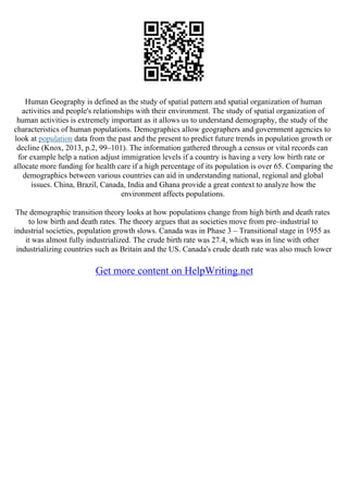 Human Geography is defined as the study of spatial pattern and spatial organization of human
activities and people's relationships with their environment. The study of spatial organization of
human activities is extremely important as it allows us to understand demography, the study of the
characteristics of human populations. Demographics allow geographers and government agencies to
look at population data from the past and the present to predict future trends in population growth or
decline (Knox, 2013, p.2, 99–101). The information gathered through a census or vital records can
for example help a nation adjust immigration levels if a country is having a very low birth rate or
allocate more funding for health care if a high percentage of its population is over 65. Comparing the
demographics between various countries can aid in understanding national, regional and global
issues. China, Brazil, Canada, India and Ghana provide a great context to analyze how the
environment affects populations.
The demographic transition theory looks at how populations change from high birth and death rates
to low birth and death rates. The theory argues that as societies move from pre–industrial to
industrial societies, population growth slows. Canada was in Phase 3 – Transitional stage in 1955 as
it was almost fully industrialized. The crude birth rate was 27.4, which was in line with other
industrializing countries such as Britain and the US. Canada's crude death rate was also much lower
Get more content on HelpWriting.net
 