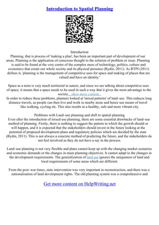 Introduction to Spatial Planning
Introduction
Planning, that is process of 'making a plan', has been an important part of development of our
areas. Planning is the application of conscious thought to the solution of problem or issue. Planning
is said to be found at the very centre of the complex mess of technology, politics, culture and
economics that create our whole society and its physical presence (Rydin, 2011). As RTPI (2011)
defines it, 'planning is the management of competitive uses for space and making of places that are
valued and have an identity.'
Space as a term is very much territorial in nature, and since we are talking about competitive uses
of space, it means that a space needs to be used in such a way that it gives the most advantage to the
society....show more content...
In order to reduce these problems, planners looked at 'mixed patterns' of land–use. This reduces long
distance travels, as people can then live and work in nearby areas and hence use means of travel
like walking, cycling etc. This also results in a healthy, safe and more vibrant city.
Problems with Land–use planning and shift to spatial planning
Even after the introduction of mixed use planning, there are some essential drawbacks of land–use
method of planning. Firstly, there is nothing to suggest the pattern in which the growth should or
will happen, and it is expected that the stakeholders should invest in the future looking at the
potential of proposed development plans and regulatory policies which are decided by the state
(Rydin, 2011). This is not always a concrete method of predicting the future, and the stakeholders do
not feel involved as they do not have a say in the process.
Land–use planning is not very flexible and plans cannot keep up with the changing market scenarios
and economic demands or the changes in main planning objectives. It cannot adapt to the changes in
the development requirements. The generalization of land use ignores the uniqueness of land and
local requirements of some areas which are different.
From the post–war times, state intervention was very important in reconstruction, and there was a
nationalisation of land development rights. The old planning system was a comprehensive and
Get more content on HelpWriting.net
 