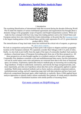 Exploratory Spatial Data Analysis Paper
1.Introduction
The escalating liberalization of international trade that occurred during the decades following World
War II under the impulse of various multilateral agreements and organizations has brought about a
dramatic change in the geographic scope of logistics and freight transportation systems. While new
trade ties have emerged with East Asia, long–time trading partners such as the United States and
European nations have also intensified their trade relationships, to the point that the European Union
is the largest trading partner of the United States and this trade represents 4% of U.S. gross domestic
product (BEA, 2010).
The intensification of long–haul trade routes has reinforced the critical role of seaports, as gateways
to...show more content...
We look at competition and positioning of these ports with respect to shippers and their geographic
location on the European continent. We separately consider their linkages with U.S. ports of entry;
finally, we also look at port traffic from the angle of the types of commodity handled. Each analysis
produces a functional space of European forwarding ports from one of the three perspectives. All
three perspectives are also brought together in a synthetic analysis of inter–port competition.
Commodity flow databases constitute a rich and multidimensional data source, but this information
will not be useful unless some rules and patterns are extracted from data in the form of functional
space, for instance. Exploratory spatial data analysis methods play an increasing role in analyzing
huge databases. It helps to understand, summarize, and classify the huge unorganized data, and,
more importantly, provides new hypotheses about data that can be subsequently applied in spatial
modeling. Multivariate statistical methods such as factor analysis, principle component analysis,
multidimensional scaling, and self–organizing maps deal with data reduction and have been used
effectively comprehend functional space, either implicitly or explicitly. Berry (1966) applied factor
analysis approaches to identify India's salient commodity flow patterns. R–mode analysis identifies
clusters of destination locations with similar profiles of incoming flows,
Get more content on HelpWriting.net
 