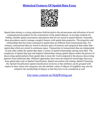 Historical Features Of Spatial Data Essay
Spatial data mining is a rising exploration field devoted to the advancement and utilization of novel
computational procedures for the examination of big spatial datasets. It envelops methods for
finding valuable spatial associations and patterns that are not stored in spatial datasets. Generally
these procedures need to manage complex features with spatial data properties. The properties and
relationships that have been contained in spatial data are different from transactional data. For
instance, transactional data are stored in discrete space of numeric and categorical data rather than
spatial data which are stored in continuous space. Transactions in transactional data are independent
of each other unlike the spatial data share a variety of spatial relationships among each other. The
complexity of spatial data type and implicit relationships among spatial objects makes the process of
discovering spatial patterns from spatial data is more diп¬ѓcult compared to the process discovering
patterns from traditional data. Different approaches have been developed for knowledge discovery
from spatial data such as Spatial Classification, Spatial association rule mining, Spatial Clustering
[8]. Spatial Classification spatial classification is known as that attributes can be grouped with
respect to their values into categories also the attribute values of objects of neighbors may also be
related to the membership of objects so that they have to be considered as well
Get more content on HelpWriting.net
 