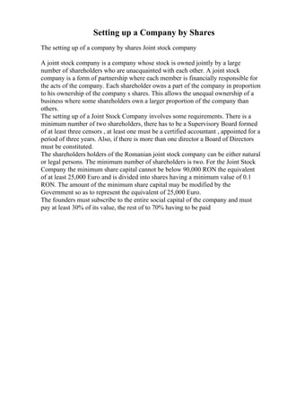 Setting up a Company by Shares
The setting up of a company by shares Joint stock company
A joint stock company is a company whose stock is owned jointly by a large
number of shareholders who are unacquainted with each other. A joint stock
company is a form of partnership where each member is financially responsible for
the acts of the company. Each shareholder owns a part of the company in proportion
to his ownership of the company s shares. This allows the unequal ownership of a
business where some shareholders own a larger proportion of the company than
others.
The setting up of a Joint Stock Company involves some requirements. There is a
minimum number of two shareholders, there has to be a Supervisory Board formed
of at least three censors , at least one must be a certified accountant , appointed for a
period of three years. Also, if there is more than one director a Board of Directors
must be constituted.
The shareholders holders of the Romanian joint stock company can be either natural
or legal persons. The minimum number of shareholders is two. For the Joint Stock
Company the minimum share capital cannot be below 90,000 RON the equivalent
of at least 25,000 Euro and is divided into shares having a minimum value of 0.1
RON. The amount of the minimum share capital may be modified by the
Government so as to represent the equivalent of 25,000 Euro.
The founders must subscribe to the entire social capital of the company and must
pay at least 30% of its value, the rest of to 70% having to be paid
 
