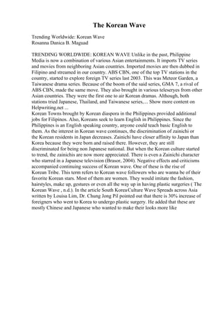 The Korean Wave
Trending Worldwide: Korean Wave
Rosanna Danica B. Maguad
TRENDING WORLDWIDE: KOREAN WAVE Unlike in the past, Philippine
Media is now a combination of various Asian entertainments. It imports TV series
and movies from neighboring Asian countries. Imported movies are then dubbed in
Filipino and streamed in our country. ABS CBN, one of the top TV stations in the
country, started to explore foreign TV series last 2003. This was Meteor Garden, a
Taiwanese drama series. Because of the boom of the said series, GMA 7, a rival of
ABS CBN, made the same move. They also brought in various teleseryes from other
Asian countries. They were the first one to air Korean dramas. Although, both
stations tried Japanese, Thailand, and Taiwanese series,... Show more content on
Helpwriting.net ...
Korean Towns brought by Korean diaspora in the Philippines provided additional
jobs for Filipinos. Also, Koreans seek to learn English in Philippines. Since the
Philippines is an English speaking country, anyone could teach basic English to
them. As the interest in Korean wave continues, the discrimination of zainichi or
the Korean residents in Japan decreases. Zainichi have closer affinity to Japan than
Korea because they were born and raised there. However, they are still
discriminated for being non Japanese national. But when the Korean culture started
to trend, the zainichis are now more appreciated. There is even a Zainichi character
who starred in a Japanese television (Brasor, 2004). Negative effects and criticisms
accompanied continuing success of Korean wave. One of these is the rise of
Korean Tribe. This term refers to Korean wave followers who are wanna be of their
favorite Korean stars. Most of them are women. They would imitate the fashion,
hairstyles, make up, gestures or even all the way up in having plastic surgeries ( The
Korean Wave , n.d.). In the article South KoreaCulture Wave Spreads across Asia
written by Louisa Lim, Dr. Chung Jong Pil pointed out that there is 30% increase of
foreigners who went to Korea to undergo plastic surgery. He added that these are
mostly Chinese and Japanese who wanted to make their looks more like
 