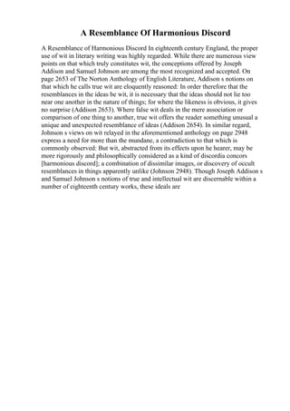 A Resemblance Of Harmonious Discord
A Resemblance of Harmonious Discord In eighteenth century England, the proper
use of wit in literary writing was highly regarded. While there are numerous view
points on that which truly constitutes wit, the conceptions offered by Joseph
Addison and Samuel Johnson are among the most recognized and accepted. On
page 2653 of The Norton Anthology of English Literature, Addison s notions on
that which he calls true wit are eloquently reasoned: In order therefore that the
resemblances in the ideas be wit, it is necessary that the ideas should not lie too
near one another in the nature of things; for where the likeness is obvious, it gives
no surprise (Addison 2653). Where false wit deals in the mere association or
comparison of one thing to another, true wit offers the reader something unusual a
unique and unexpected resemblance of ideas (Addison 2654). In similar regard,
Johnson s views on wit relayed in the aforementioned anthology on page 2948
express a need for more than the mundane, a contradiction to that which is
commonly observed: But wit, abstracted from its effects upon he hearer, may be
more rigorously and philosophically considered as a kind of discordia concors
[harmonious discord]; a combination of dissimilar images, or discovery of occult
resemblances in things apparently unlike (Johnson 2948). Though Joseph Addison s
and Samuel Johnson s notions of true and intellectual wit are discernable within a
number of eighteenth century works, these ideals are
 