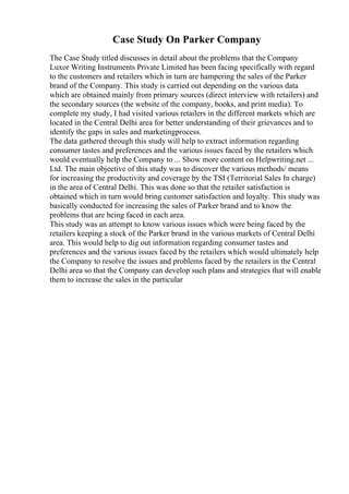 Case Study On Parker Company
The Case Study titled discusses in detail about the problems that the Company
Luxor Writing Instruments Private Limited has been facing specifically with regard
to the customers and retailers which in turn are hampering the sales of the Parker
brand of the Company. This study is carried out depending on the various data
which are obtained mainly from primary sources (direct interview with retailers) and
the secondary sources (the website of the company, books, and print media). To
complete my study, I had visited various retailers in the different markets which are
located in the Central Delhi area for better understanding of their grievances and to
identify the gaps in sales and marketingprocess.
The data gathered through this study will help to extract information regarding
consumer tastes and preferences and the various issues faced by the retailers which
would eventually help the Company to ... Show more content on Helpwriting.net ...
Ltd. The main objective of this study was to discover the various methods/ means
for increasing the productivity and coverage by the TSI (Territorial Sales In charge)
in the area of Central Delhi. This was done so that the retailer satisfaction is
obtained which in turn would bring customer satisfaction and loyalty. This study was
basically conducted for increasing the sales of Parker brand and to know the
problems that are being faced in each area.
This study was an attempt to know various issues which were being faced by the
retailers keeping a stock of the Parker brand in the various markets of Central Delhi
area. This would help to dig out information regarding consumer tastes and
preferences and the various issues faced by the retailers which would ultimately help
the Company to resolve the issues and problems faced by the retailers in the Central
Delhi area so that the Company can develop such plans and strategies that will enable
them to increase the sales in the particular
 